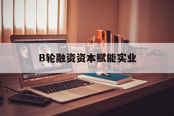 莆田市B轮融资资本赋能实业(b轮融资公司值得工作吗)