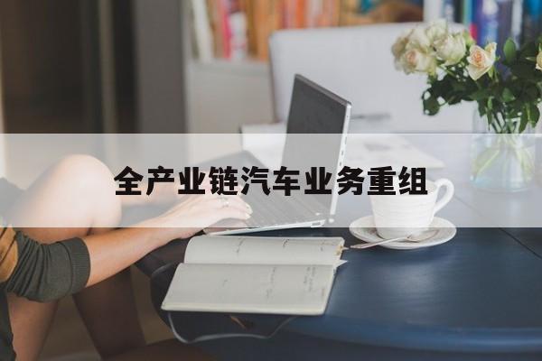 莆田市全产业链汽车业务重组(全产业链汽车业务重组的意义)