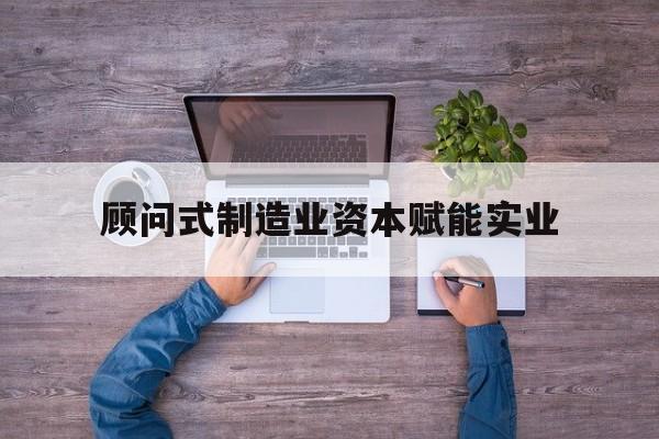 莆田市关于顾问式制造业资本赋能实业的信息